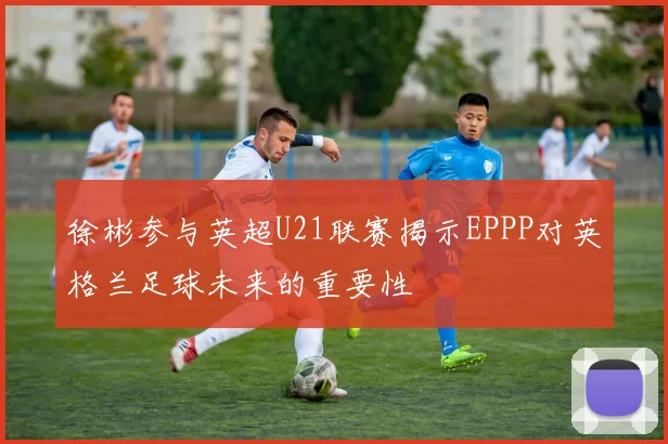 徐彬参与英超U21联赛揭示EPPP对英格兰足球未来的重要性