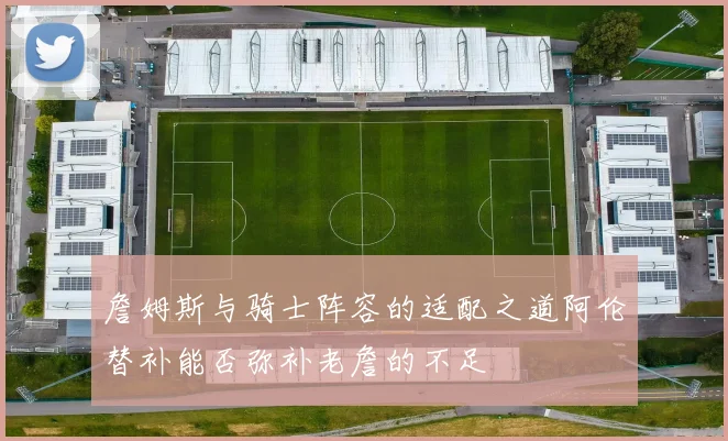 詹姆斯与骑士阵容的适配之道阿伦替补能否弥补老詹的不足