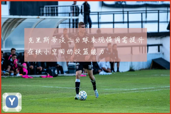 克里斯蒂谈三分球表现强调需提升在狭小空间的投篮能力
