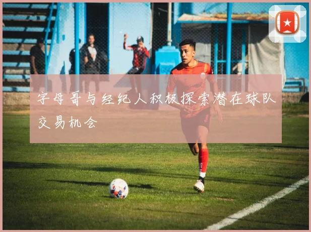 字母哥与经纪人积极探索潜在球队交易机会