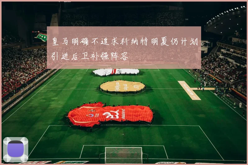 皇马明确不追求科纳特明夏仍计划引进后卫补强阵容