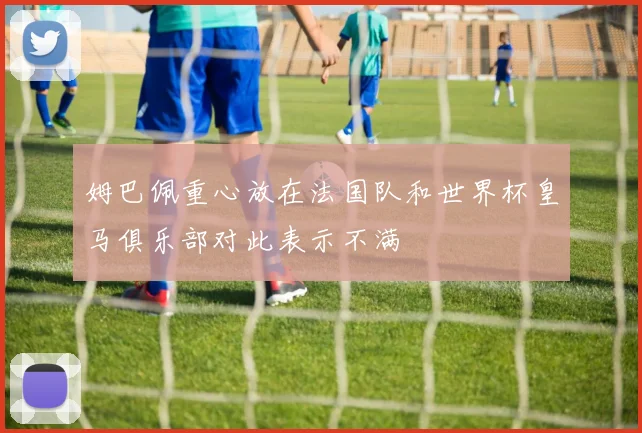 姆巴佩重心放在法国队和世界杯皇马俱乐部对此表示不满