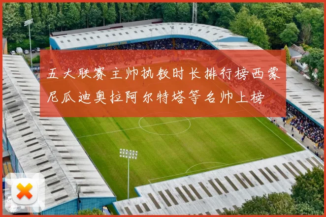 五大联赛主帅执教时长排行榜西蒙尼瓜迪奥拉阿尔特塔等名帅上榜