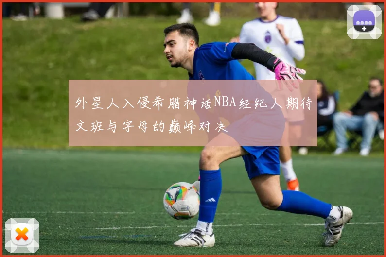 外星人入侵希腊神话NBA经纪人期待文班与字母的巅峰对决