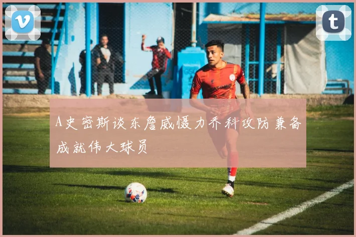 A史密斯谈东詹威慑力乔科攻防兼备成就伟大球员