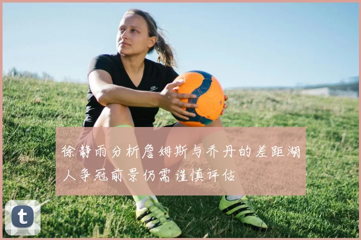 徐静雨分析詹姆斯与乔丹的差距湖人争冠前景仍需谨慎评估