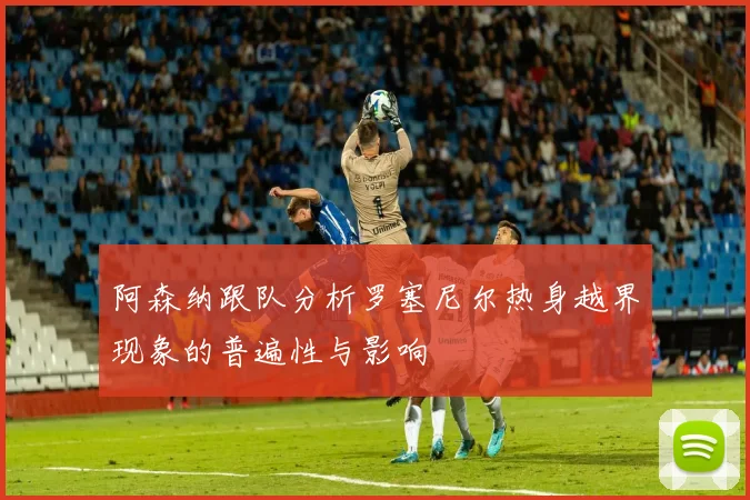 阿森纳跟队分析罗塞尼尔热身越界现象的普遍性与影响