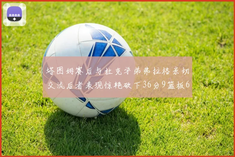 塔图姆赛后与杜克学弟弗拉格亲切交流后者表现惊艳砍下36分9篮板6助攻