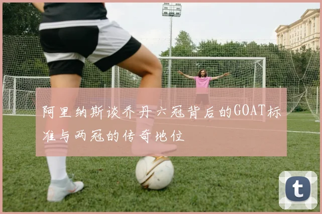 阿里纳斯谈乔丹六冠背后的GOAT标准与两冠的传奇地位