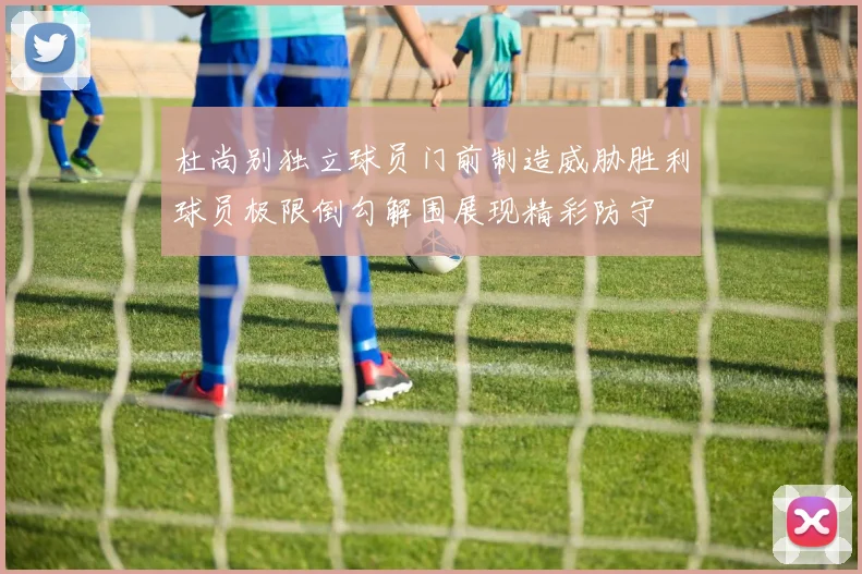 杜尚别独立球员门前制造威胁胜利球员极限倒勾解围展现精彩防守