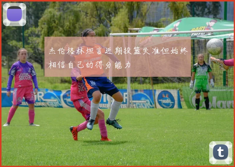 杰伦格林坦言近期投篮失准但始终相信自己的得分能力