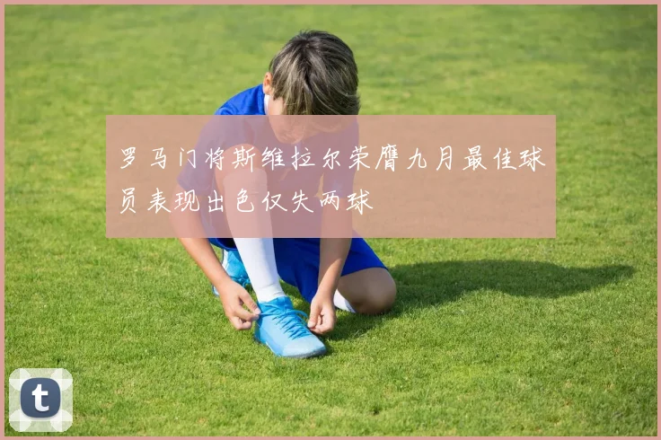 罗马门将斯维拉尔荣膺九月最佳球员表现出色仅失两球