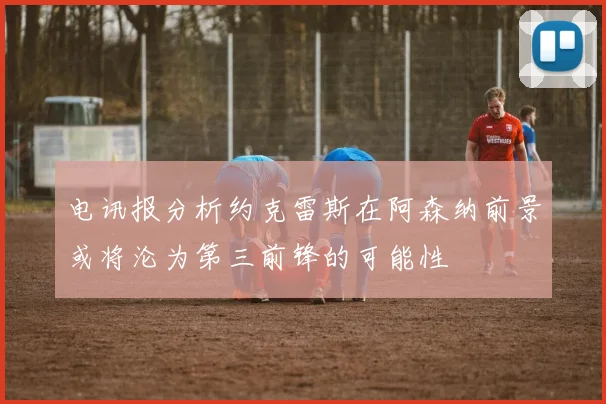 电讯报分析约克雷斯在阿森纳前景或将沦为第三前锋的可能性