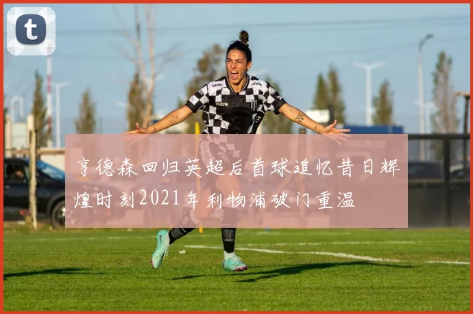 亨德森回归英超后首球追忆昔日辉煌时刻2021年利物浦破门重温