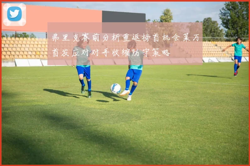 弗里克赛前分析重返榜首机会莱万首发应对对手收缩防守策略