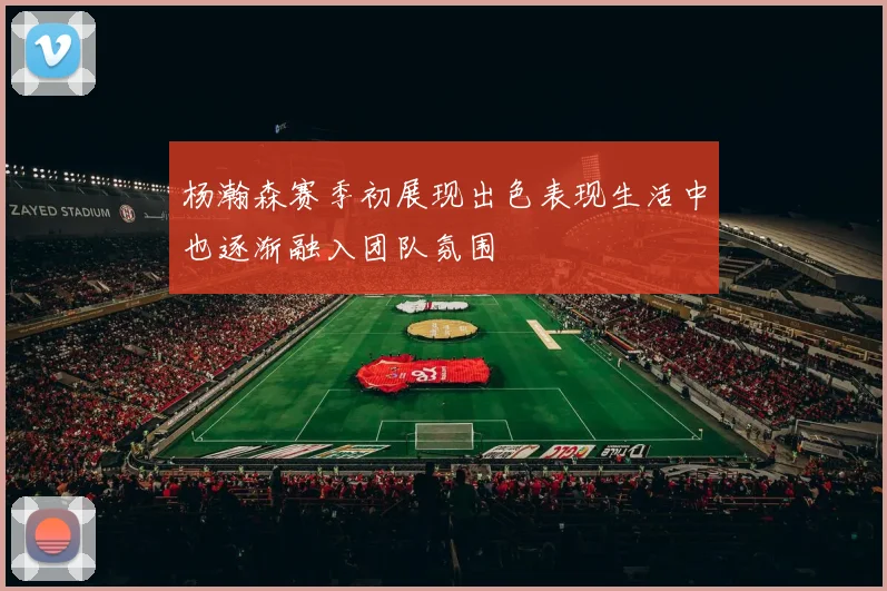 杨瀚森赛季初展现出色表现生活中也逐渐融入团队氛围