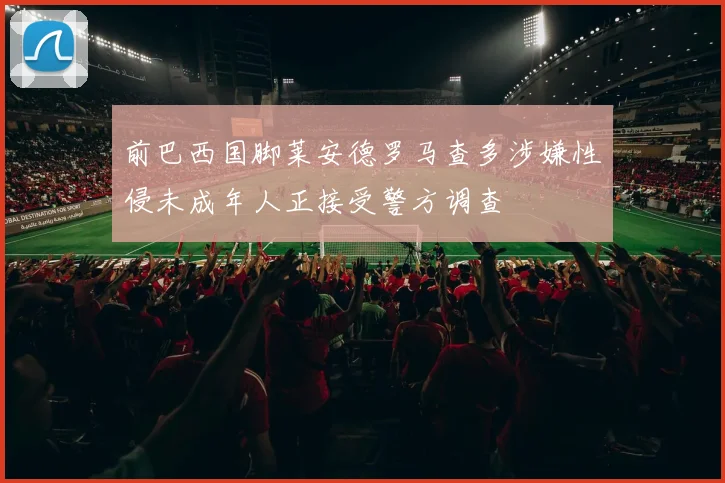 前巴西国脚莱安德罗马查多涉嫌性侵未成年人正接受警方调查