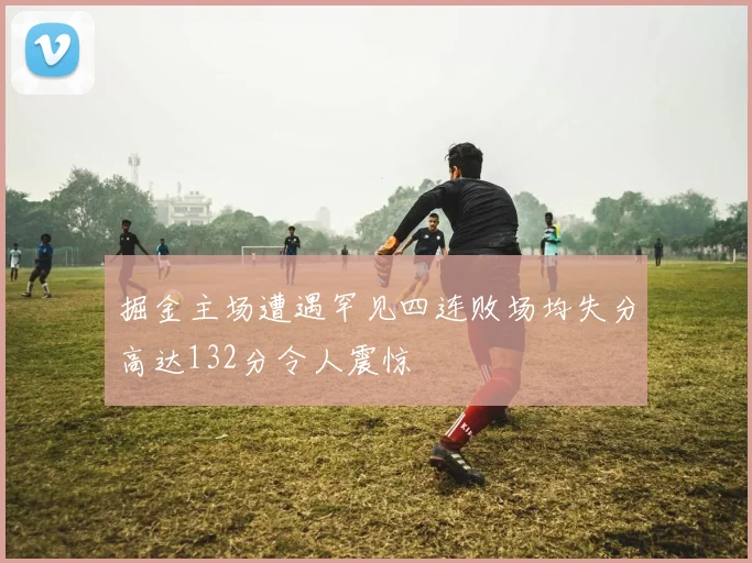 掘金主场遭遇罕见四连败场均失分高达132分令人震惊