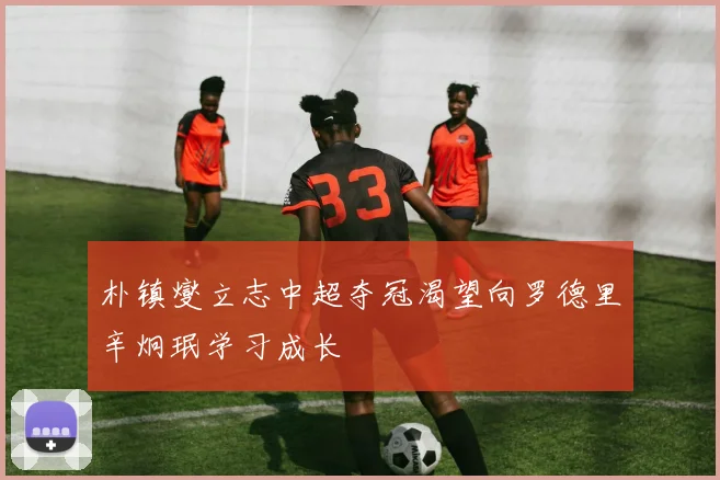 朴镇燮立志中超夺冠渴望向罗德里辛炯珉学习成长