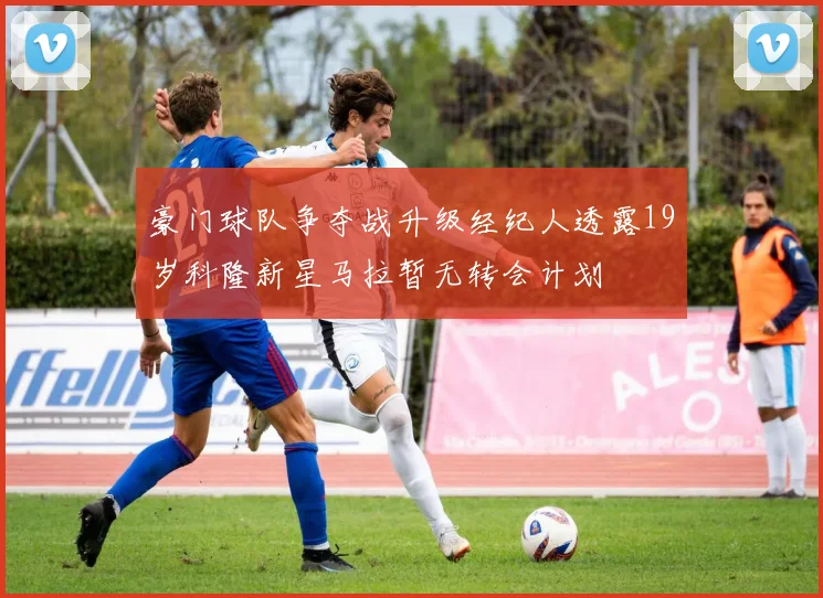 豪门球队争夺战升级经纪人透露19岁科隆新星马拉暂无转会计划