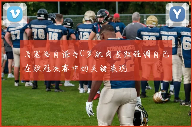 马塞洛自谦与C罗肌肉差距强调自己在欧冠决赛中的关键表现