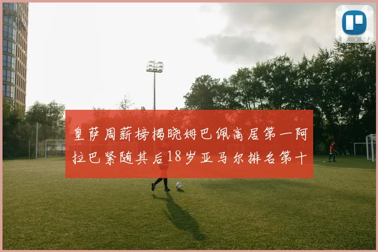 皇萨周薪榜揭晓姆巴佩高居第一阿拉巴紧随其后18岁亚马尔排名第十