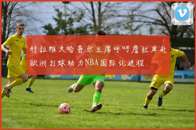 特拉维夫哈普尔主席呼吁詹杜库赴欧洲打球助力NBA国际化进程