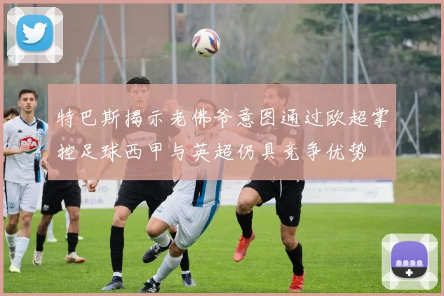 特巴斯揭示老佛爷意图通过欧超掌控足球西甲与英超仍具竞争优势