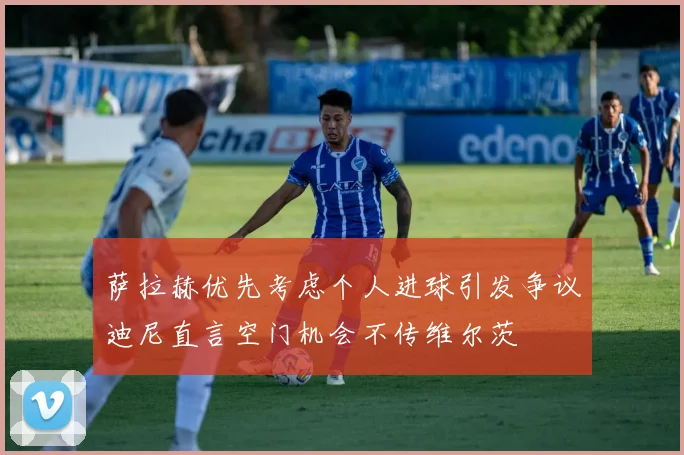 萨拉赫优先考虑个人进球引发争议迪尼直言空门机会不传维尔茨