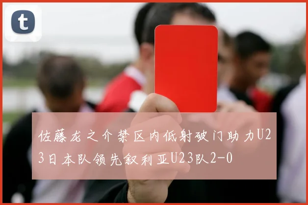佐藤龙之介禁区内低射破门助力U23日本队领先叙利亚U23队2-0