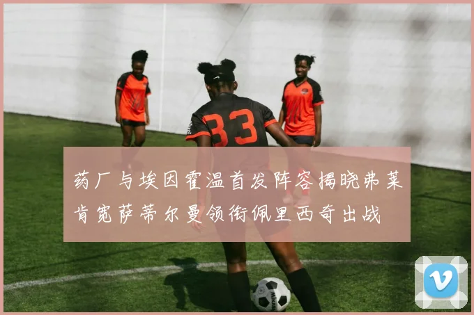 药厂与埃因霍温首发阵容揭晓弗莱肯宽萨蒂尔曼领衔佩里西奇出战