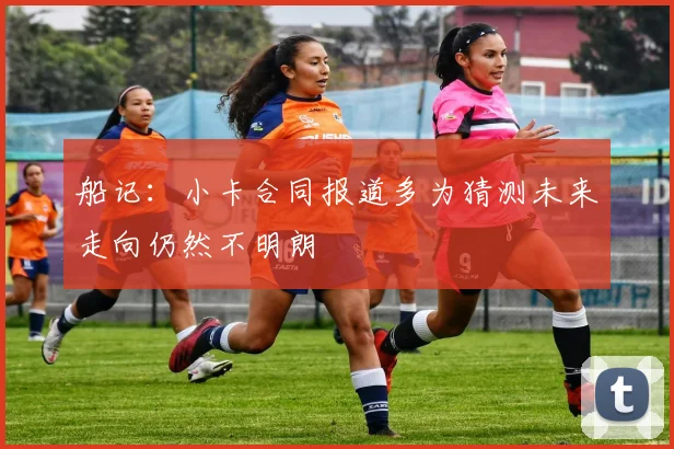 船记：小卡合同报道多为猜测未来走向仍然不明朗