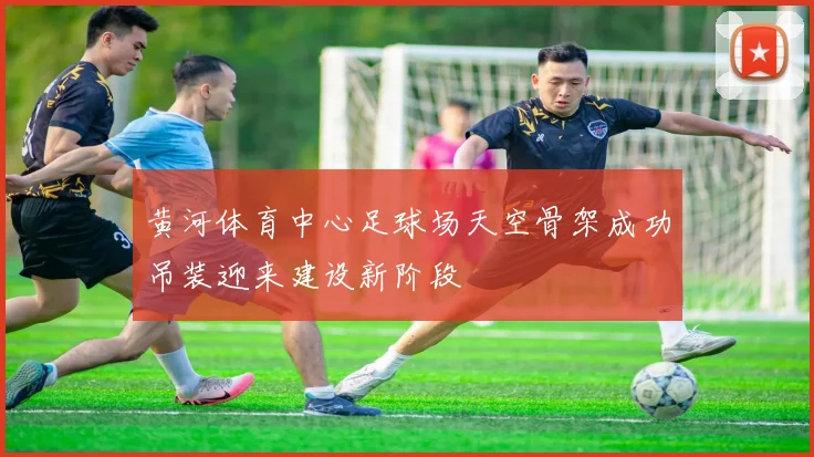 黄河体育中心足球场天空骨架成功吊装迎来建设新阶段