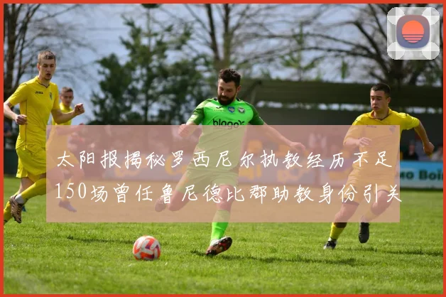 太阳报揭秘罗西尼尔执教经历不足150场曾任鲁尼德比郡助教身份引关注