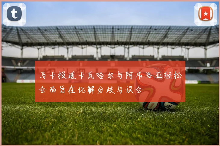 马卡报道卡瓦哈尔与阿韦洛亚轻松会面旨在化解分歧与误会