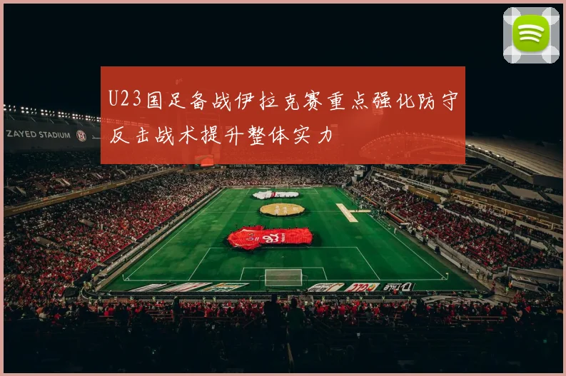 U23国足备战伊拉克赛重点强化防守反击战术提升整体实力