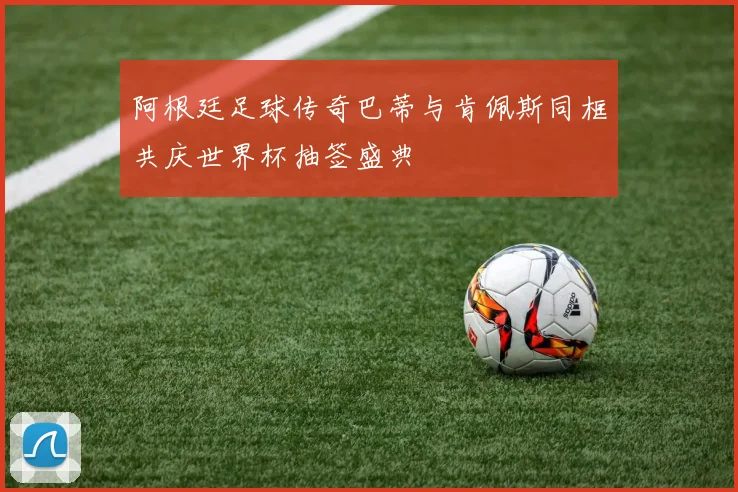 阿根廷足球传奇巴蒂与肯佩斯同框共庆世界杯抽签盛典