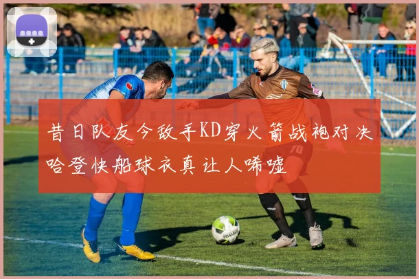 昔日队友今敌手KD穿火箭战袍对决哈登快船球衣真让人唏嘘