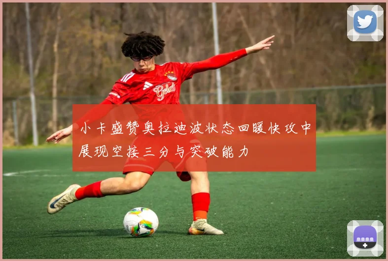 小卡盛赞奥拉迪波状态回暖快攻中展现空接三分与突破能力