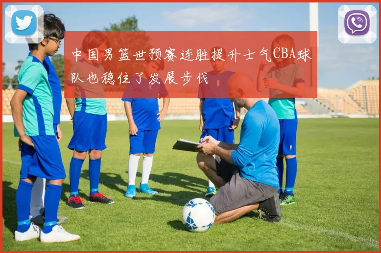 中国男篮世预赛连胜提升士气CBA球队也稳住了发展步伐