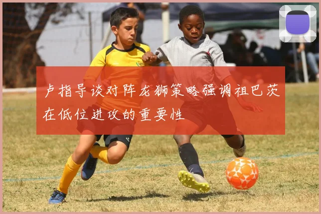 卢指导谈对阵龙狮策略强调祖巴茨在低位进攻的重要性